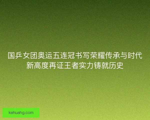 国乒女团奥运五连冠书写荣耀传承与时代新高度再证王者实力铸就历史