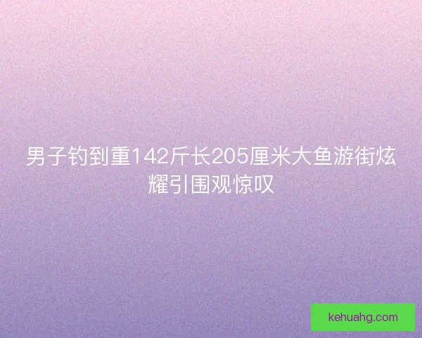 男子钓到重142斤长205厘米大鱼游街炫耀引围观惊叹