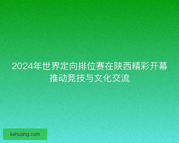 2024年世界定向排位赛在陕西精彩开幕推动竞技与文化交流