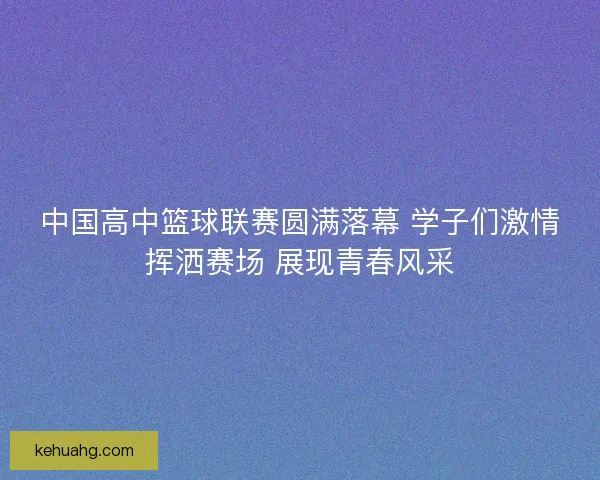 中国高中篮球联赛圆满落幕 学子们激情挥洒赛场 展现青春风采