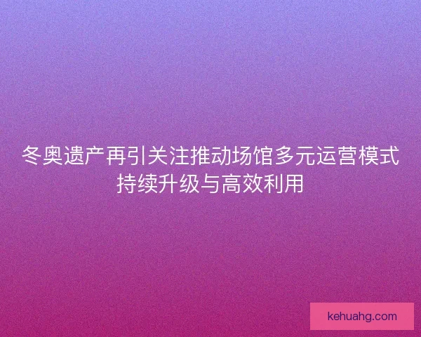 冬奥遗产再引关注推动场馆多元运营模式持续升级与高效利用 冬奥遗产再引关注推动场馆多元运营模式持续升级与高效利用