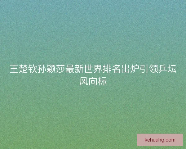 王楚钦孙颖莎最新世界排名出炉引领乒坛风向标 王楚钦孙颖莎最新世界排名出炉引领乒坛风向标