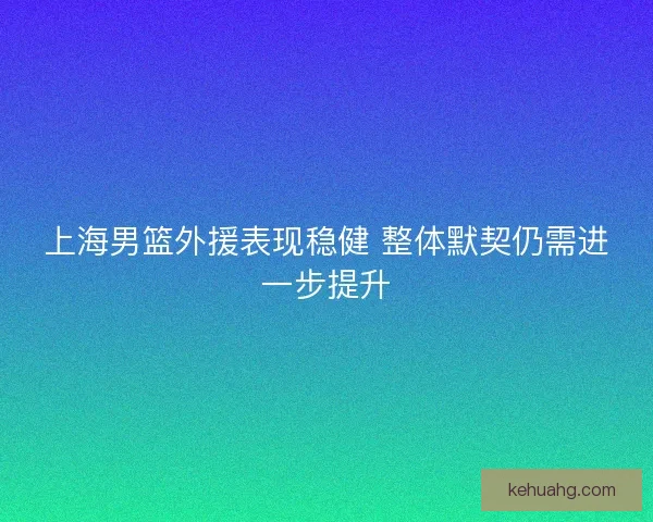 上海男篮外援表现稳健 整体默契仍需进一步提升 上海男篮外援表现稳健 整体默契仍需进一步提升
