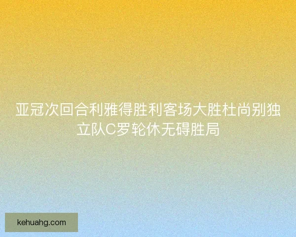 亚冠次回合利雅得胜利客场大胜杜尚别独立队C罗轮休无碍胜局 亚冠次回合利雅得胜利客场大胜杜尚别独立队C罗轮休无碍胜局