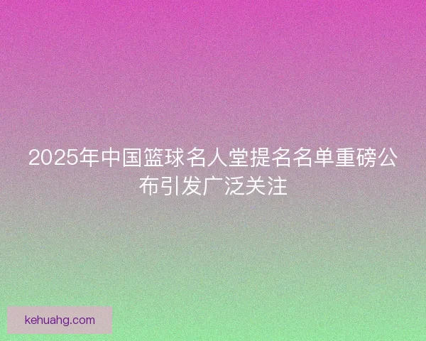 2025年中国篮球名人堂提名名单重磅公布引发广泛关注