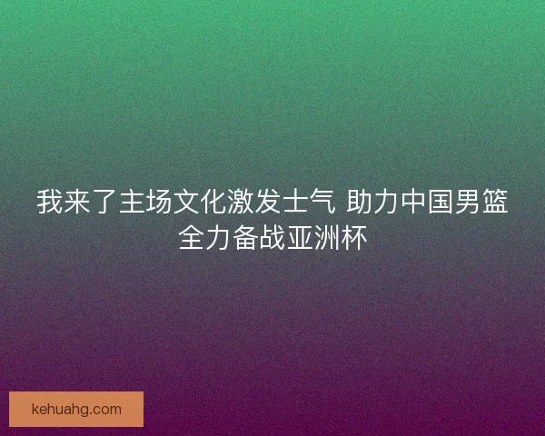 我来了主场文化激发士气 助力中国男篮全力备战亚洲杯