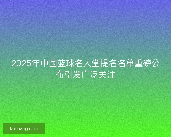 2025年中国篮球名人堂提名名单重磅公布引发广泛关注