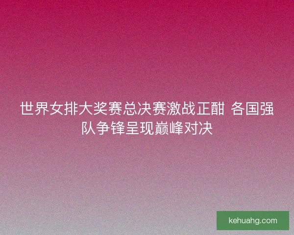 世界女排大奖赛总决赛激战正酣 各国强队争锋呈现巅峰对决