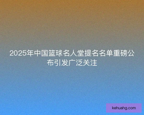 2025年中国篮球名人堂提名名单重磅公布引发广泛关注