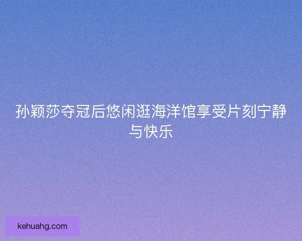 孙颖莎夺冠后悠闲逛海洋馆享受片刻宁静与快乐 孙颖莎夺冠后悠闲逛海洋馆享受片刻宁静与快乐