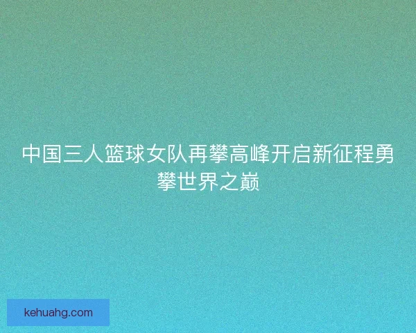中国三人篮球女队再攀高峰开启新征程勇攀世界之巅 中国三人篮球女队再攀高峰开启新征程勇攀世界之巅